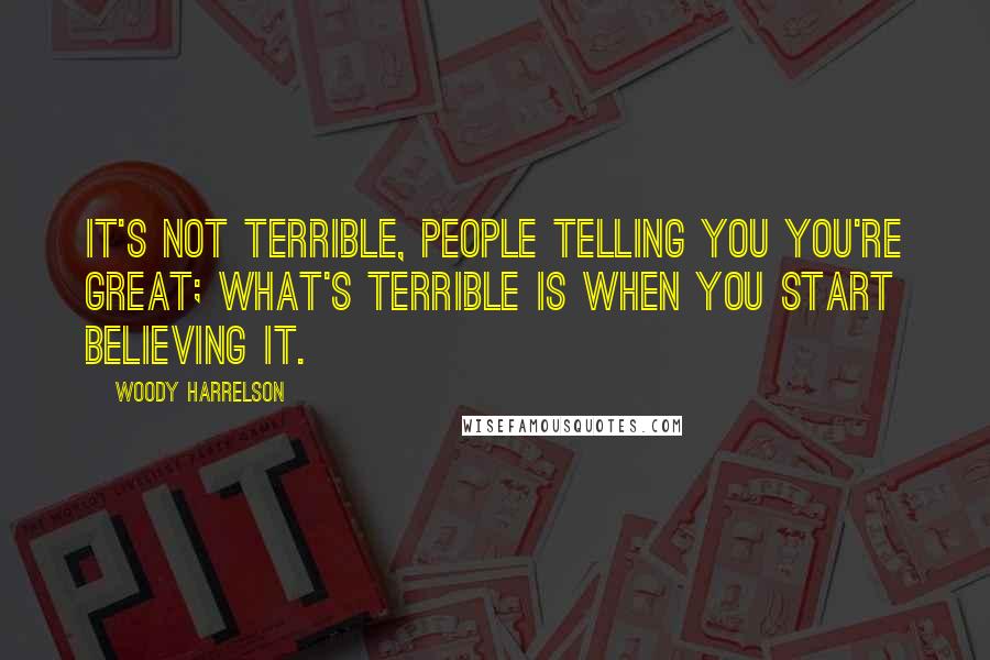 Woody Harrelson Quotes: It's not terrible, people telling you you're great; what's terrible is when you start believing it.