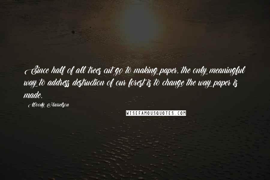 Woody Harrelson Quotes: Since half of all trees cut go to making paper, the only meaningful way to address destruction of our forest is to change the way paper is made.