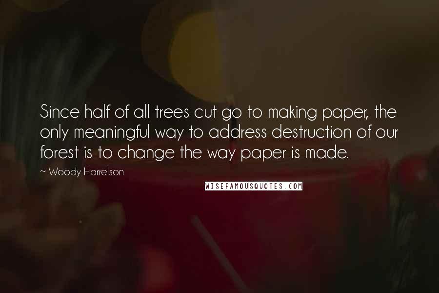 Woody Harrelson Quotes: Since half of all trees cut go to making paper, the only meaningful way to address destruction of our forest is to change the way paper is made.