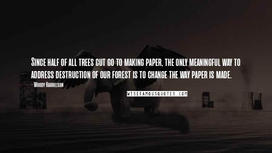 Woody Harrelson Quotes: Since half of all trees cut go to making paper, the only meaningful way to address destruction of our forest is to change the way paper is made.