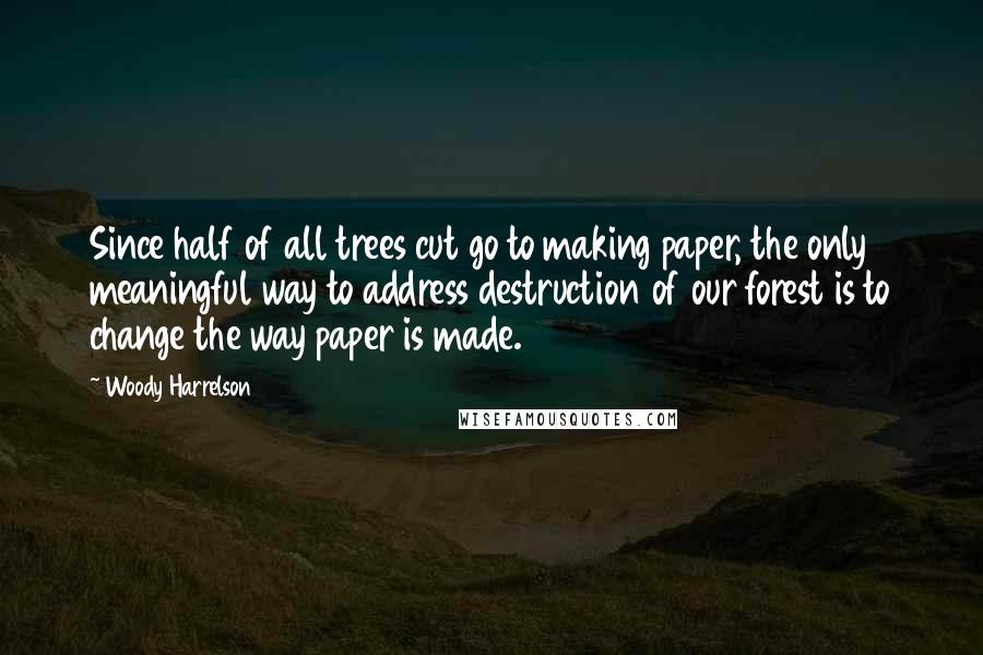 Woody Harrelson Quotes: Since half of all trees cut go to making paper, the only meaningful way to address destruction of our forest is to change the way paper is made.