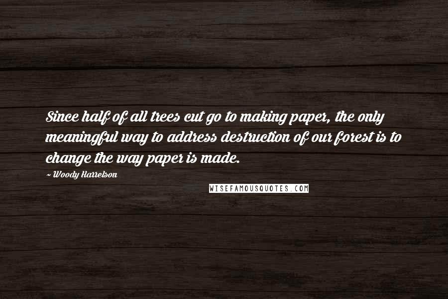 Woody Harrelson Quotes: Since half of all trees cut go to making paper, the only meaningful way to address destruction of our forest is to change the way paper is made.