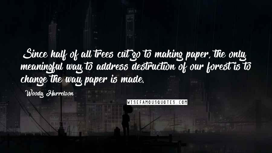 Woody Harrelson Quotes: Since half of all trees cut go to making paper, the only meaningful way to address destruction of our forest is to change the way paper is made.