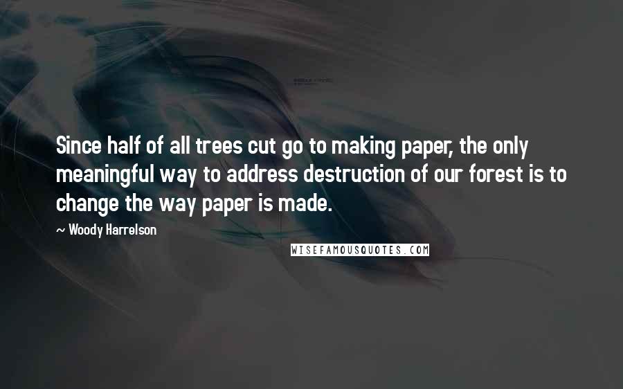 Woody Harrelson Quotes: Since half of all trees cut go to making paper, the only meaningful way to address destruction of our forest is to change the way paper is made.