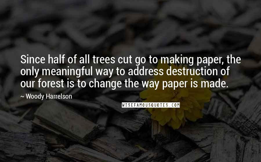 Woody Harrelson Quotes: Since half of all trees cut go to making paper, the only meaningful way to address destruction of our forest is to change the way paper is made.