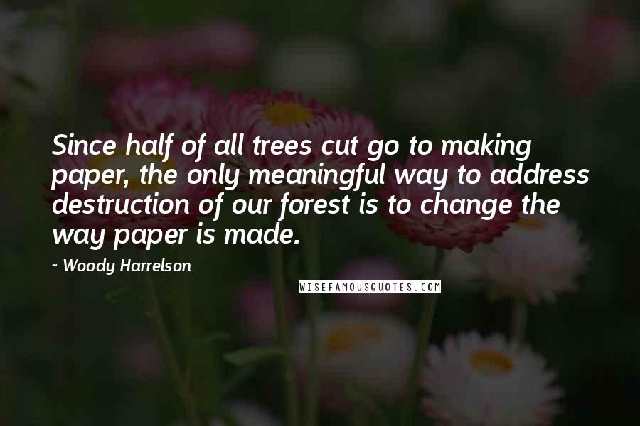 Woody Harrelson Quotes: Since half of all trees cut go to making paper, the only meaningful way to address destruction of our forest is to change the way paper is made.