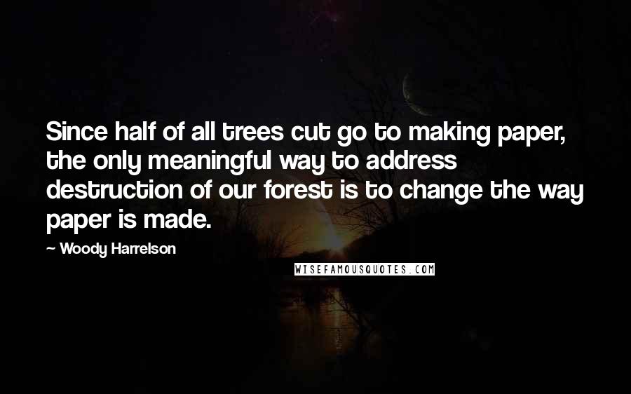Woody Harrelson Quotes: Since half of all trees cut go to making paper, the only meaningful way to address destruction of our forest is to change the way paper is made.