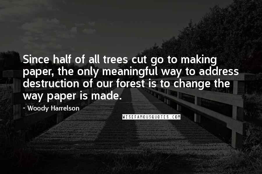 Woody Harrelson Quotes: Since half of all trees cut go to making paper, the only meaningful way to address destruction of our forest is to change the way paper is made.