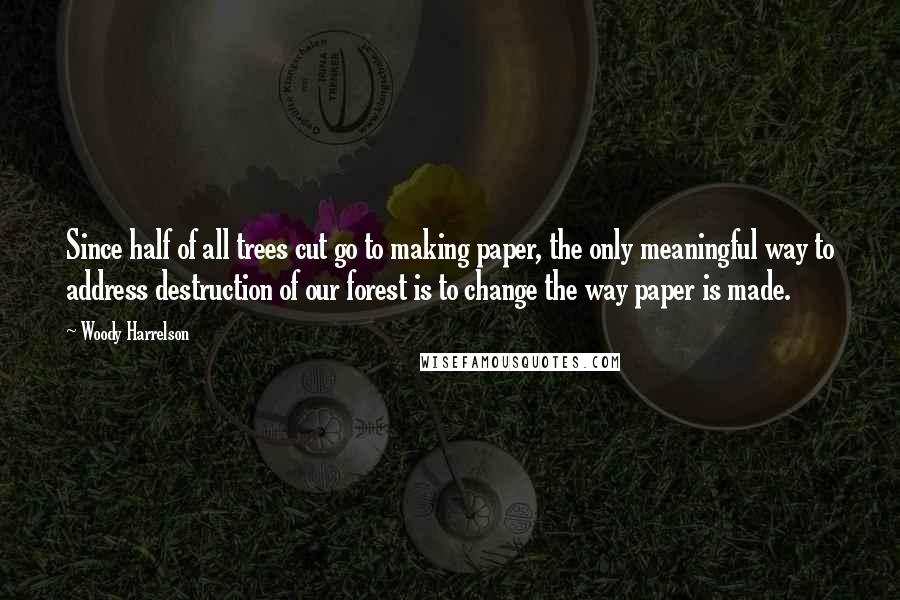 Woody Harrelson Quotes: Since half of all trees cut go to making paper, the only meaningful way to address destruction of our forest is to change the way paper is made.