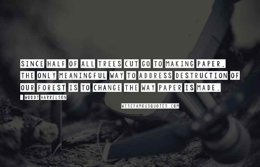 Woody Harrelson Quotes: Since half of all trees cut go to making paper, the only meaningful way to address destruction of our forest is to change the way paper is made.