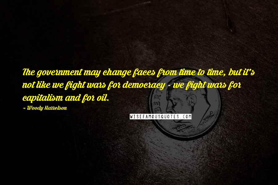 Woody Harrelson Quotes: The government may change faces from time to time, but it's not like we fight wars for democracy - we fight wars for capitalism and for oil.