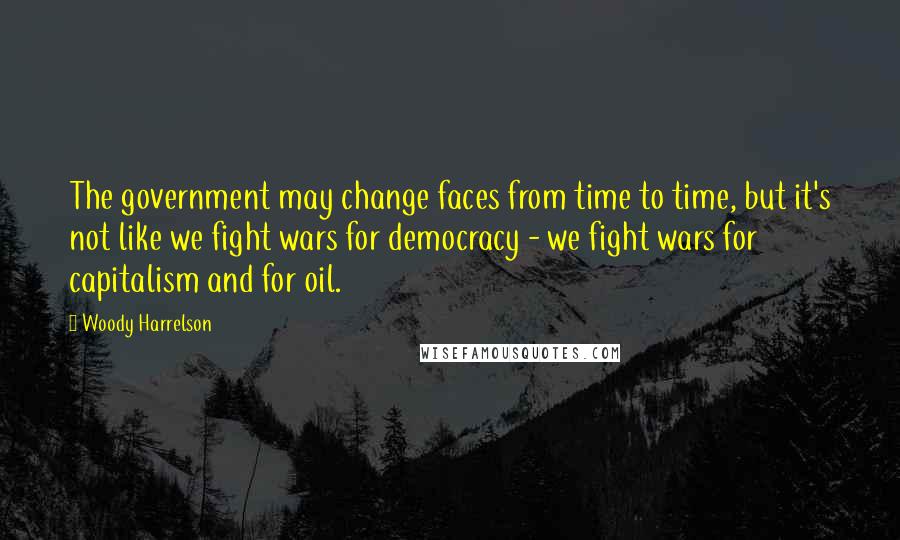 Woody Harrelson Quotes: The government may change faces from time to time, but it's not like we fight wars for democracy - we fight wars for capitalism and for oil.