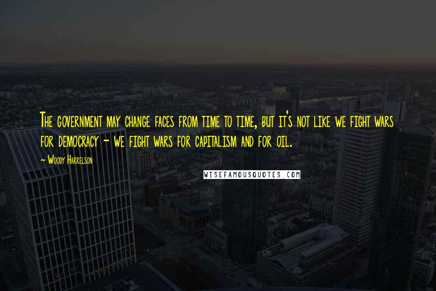 Woody Harrelson Quotes: The government may change faces from time to time, but it's not like we fight wars for democracy - we fight wars for capitalism and for oil.