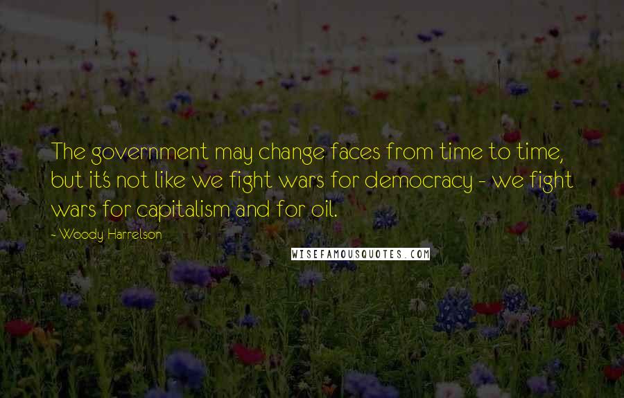 Woody Harrelson Quotes: The government may change faces from time to time, but it's not like we fight wars for democracy - we fight wars for capitalism and for oil.