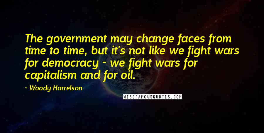 Woody Harrelson Quotes: The government may change faces from time to time, but it's not like we fight wars for democracy - we fight wars for capitalism and for oil.