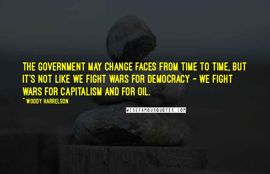 Woody Harrelson Quotes: The government may change faces from time to time, but it's not like we fight wars for democracy - we fight wars for capitalism and for oil.