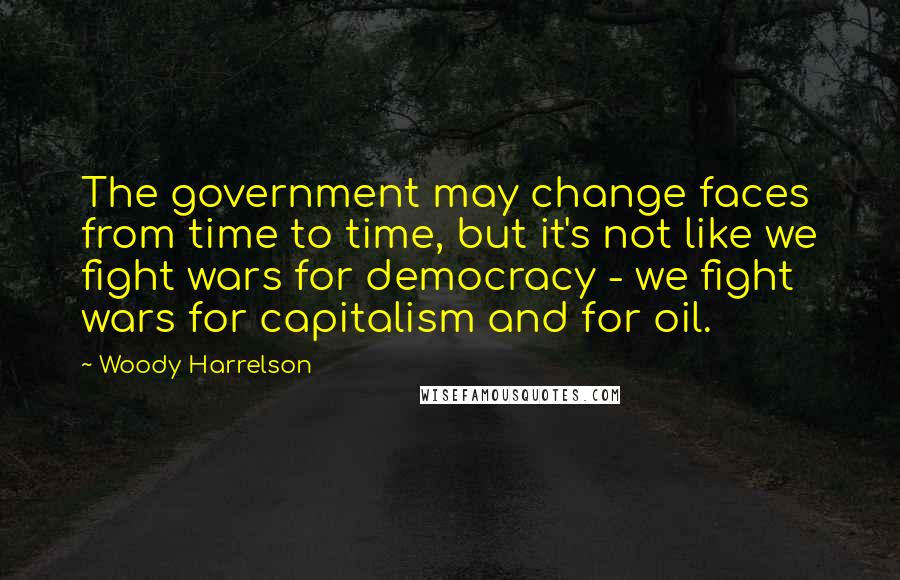 Woody Harrelson Quotes: The government may change faces from time to time, but it's not like we fight wars for democracy - we fight wars for capitalism and for oil.