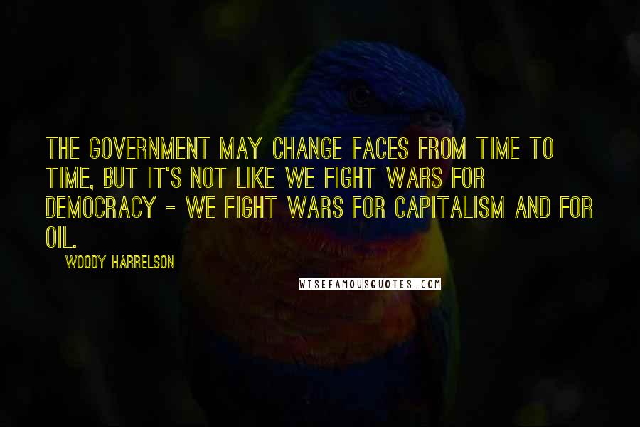 Woody Harrelson Quotes: The government may change faces from time to time, but it's not like we fight wars for democracy - we fight wars for capitalism and for oil.