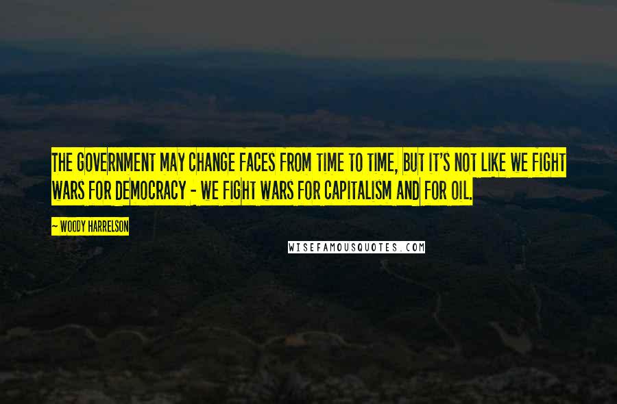 Woody Harrelson Quotes: The government may change faces from time to time, but it's not like we fight wars for democracy - we fight wars for capitalism and for oil.