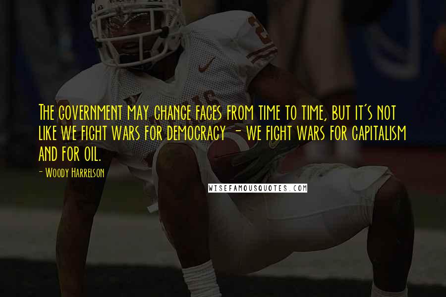 Woody Harrelson Quotes: The government may change faces from time to time, but it's not like we fight wars for democracy - we fight wars for capitalism and for oil.