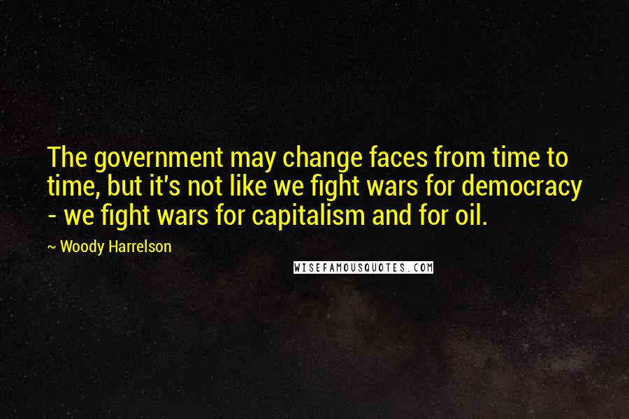 Woody Harrelson Quotes: The government may change faces from time to time, but it's not like we fight wars for democracy - we fight wars for capitalism and for oil.