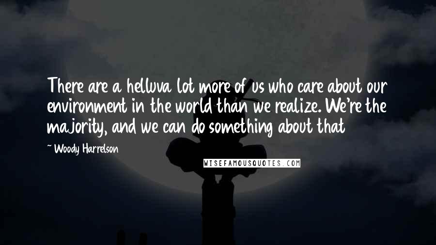 Woody Harrelson Quotes: There are a helluva lot more of us who care about our environment in the world than we realize. We're the majority, and we can do something about that