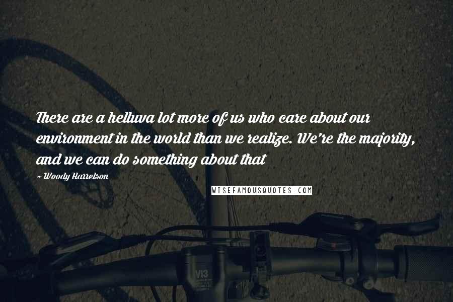 Woody Harrelson Quotes: There are a helluva lot more of us who care about our environment in the world than we realize. We're the majority, and we can do something about that