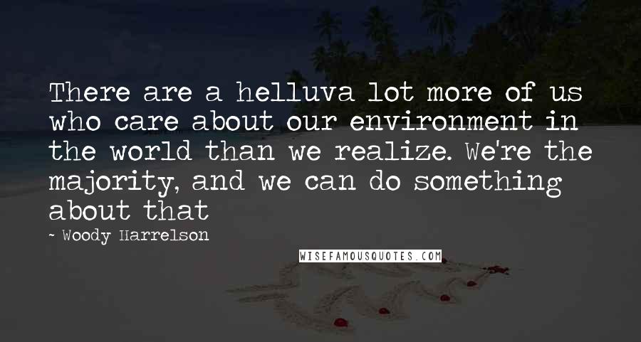 Woody Harrelson Quotes: There are a helluva lot more of us who care about our environment in the world than we realize. We're the majority, and we can do something about that