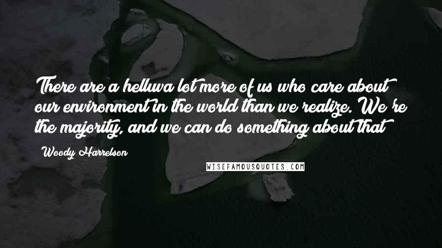 Woody Harrelson Quotes: There are a helluva lot more of us who care about our environment in the world than we realize. We're the majority, and we can do something about that