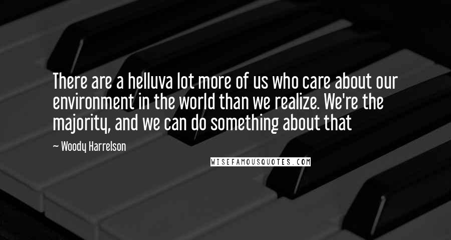 Woody Harrelson Quotes: There are a helluva lot more of us who care about our environment in the world than we realize. We're the majority, and we can do something about that