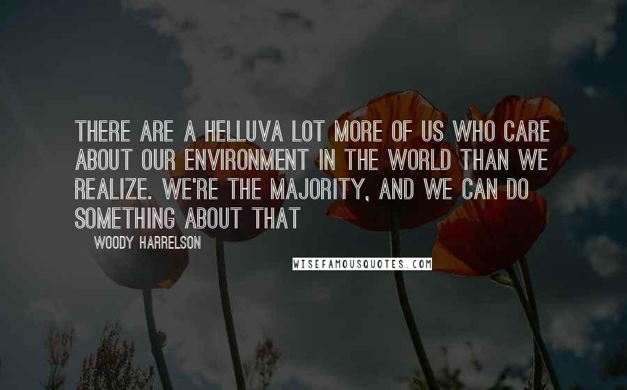 Woody Harrelson Quotes: There are a helluva lot more of us who care about our environment in the world than we realize. We're the majority, and we can do something about that