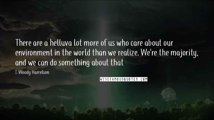 Woody Harrelson Quotes: There are a helluva lot more of us who care about our environment in the world than we realize. We're the majority, and we can do something about that