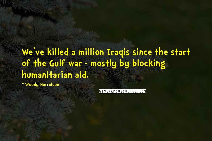 Woody Harrelson Quotes: We've killed a million Iraqis since the start of the Gulf war - mostly by blocking humanitarian aid.