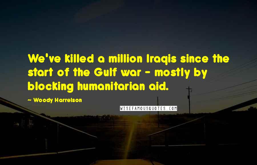 Woody Harrelson Quotes: We've killed a million Iraqis since the start of the Gulf war - mostly by blocking humanitarian aid.