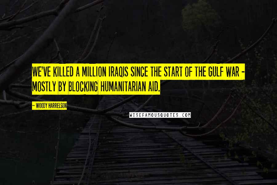 Woody Harrelson Quotes: We've killed a million Iraqis since the start of the Gulf war - mostly by blocking humanitarian aid.