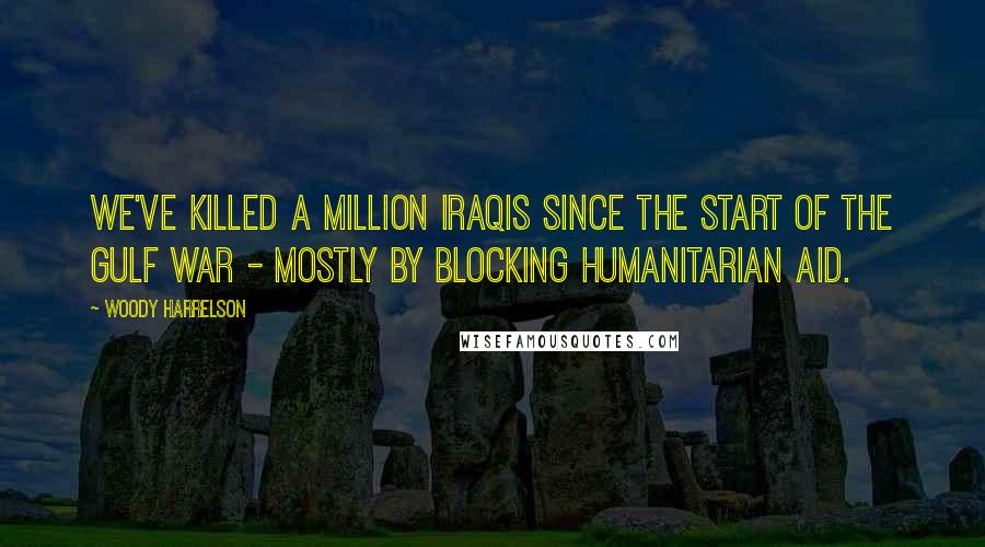 Woody Harrelson Quotes: We've killed a million Iraqis since the start of the Gulf war - mostly by blocking humanitarian aid.