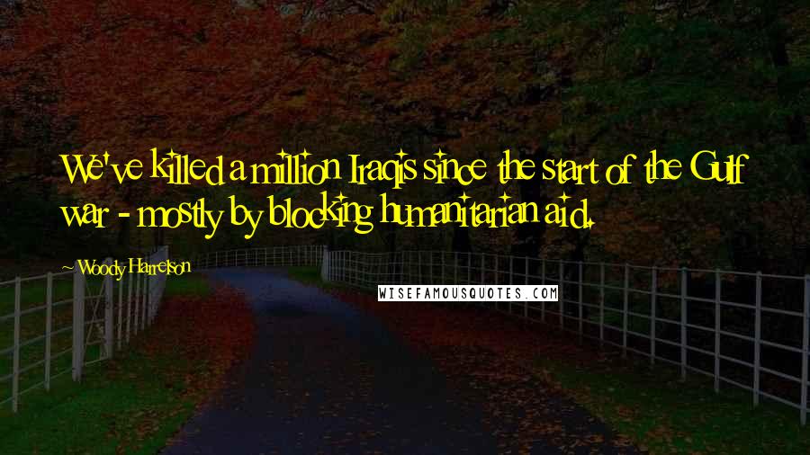 Woody Harrelson Quotes: We've killed a million Iraqis since the start of the Gulf war - mostly by blocking humanitarian aid.