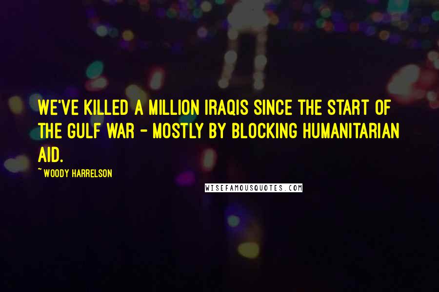 Woody Harrelson Quotes: We've killed a million Iraqis since the start of the Gulf war - mostly by blocking humanitarian aid.