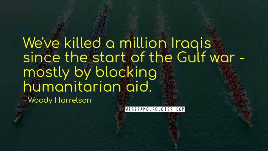Woody Harrelson Quotes: We've killed a million Iraqis since the start of the Gulf war - mostly by blocking humanitarian aid.