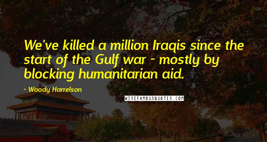 Woody Harrelson Quotes: We've killed a million Iraqis since the start of the Gulf war - mostly by blocking humanitarian aid.