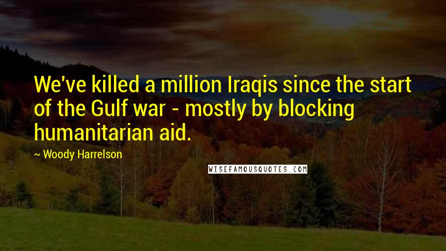 Woody Harrelson Quotes: We've killed a million Iraqis since the start of the Gulf war - mostly by blocking humanitarian aid.