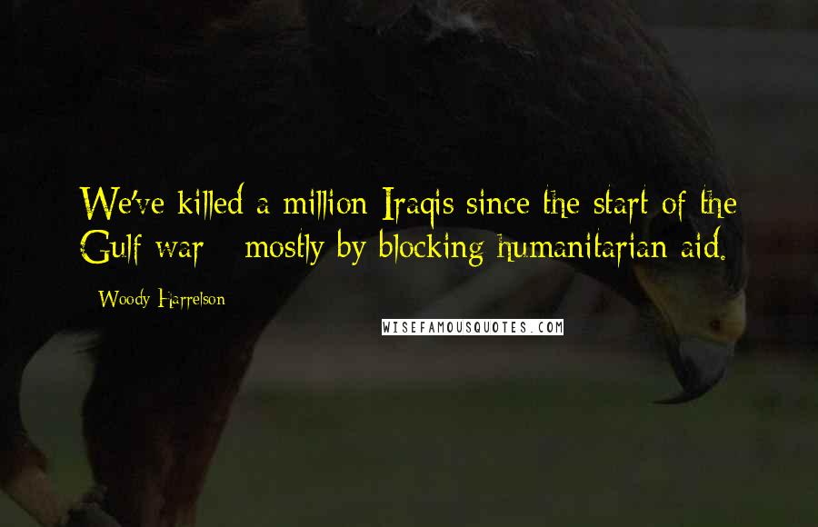 Woody Harrelson Quotes: We've killed a million Iraqis since the start of the Gulf war - mostly by blocking humanitarian aid.