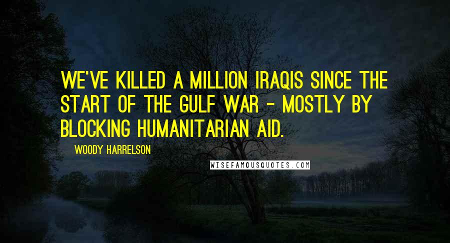 Woody Harrelson Quotes: We've killed a million Iraqis since the start of the Gulf war - mostly by blocking humanitarian aid.