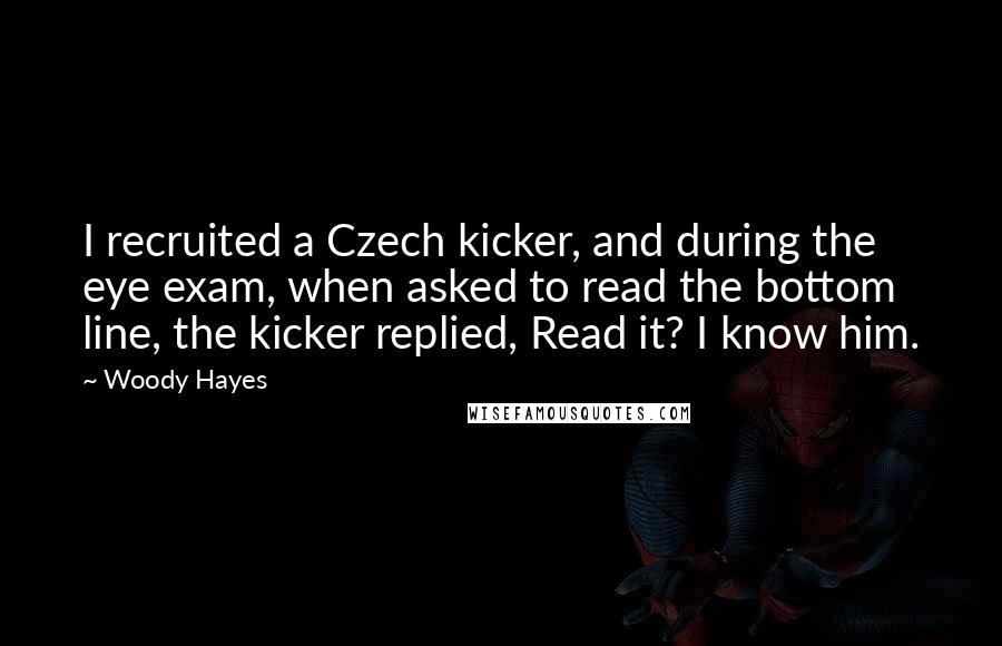 Woody Hayes Quotes: I recruited a Czech kicker, and during the eye exam, when asked to read the bottom line, the kicker replied, Read it? I know him.