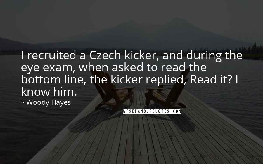 Woody Hayes Quotes: I recruited a Czech kicker, and during the eye exam, when asked to read the bottom line, the kicker replied, Read it? I know him.