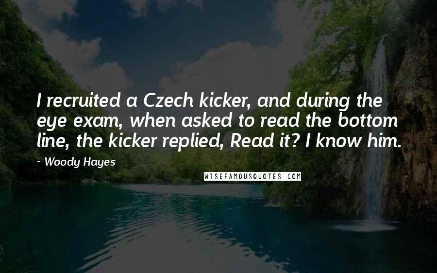 Woody Hayes Quotes: I recruited a Czech kicker, and during the eye exam, when asked to read the bottom line, the kicker replied, Read it? I know him.