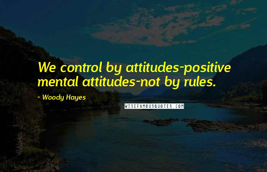 Woody Hayes Quotes: We control by attitudes-positive mental attitudes-not by rules.