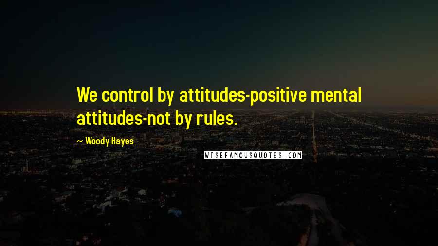 Woody Hayes Quotes: We control by attitudes-positive mental attitudes-not by rules.