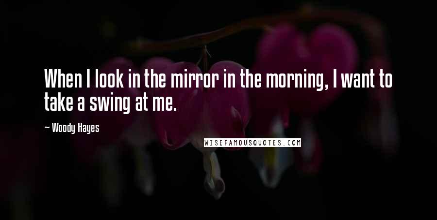 Woody Hayes Quotes: When I look in the mirror in the morning, I want to take a swing at me.