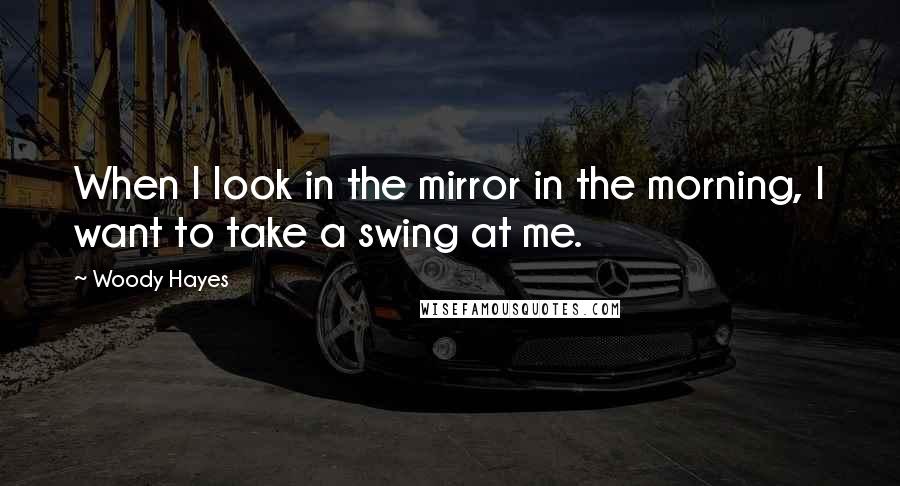 Woody Hayes Quotes: When I look in the mirror in the morning, I want to take a swing at me.